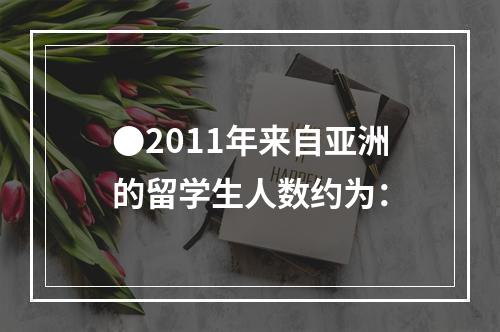 ●2011年来自亚洲的留学生人数约为：