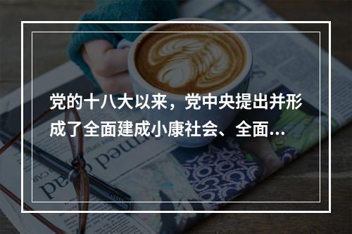 党的十八大以来，党中央提出并形成了全面建成小康社会、全面深化