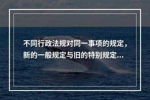 不同行政法规对同一事项的规定，新的一般规定与旧的特别规定不一