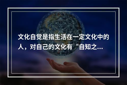 文化自觉是指生活在一定文化中的人，对自己的文化有“自知之明”