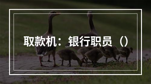 取款机：银行职员（）