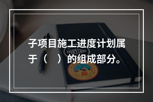 子项目施工进度计划属于（　）的组成部分。