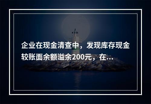 企业在现金清查中，发现库存现金较账面余额溢余200元，在未经