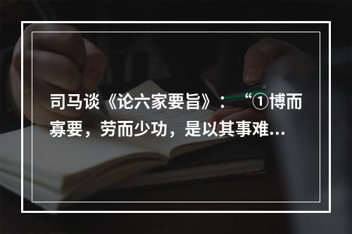 司马谈《论六家要旨》：“①博而寡要，劳而少功，是以其事难尽从