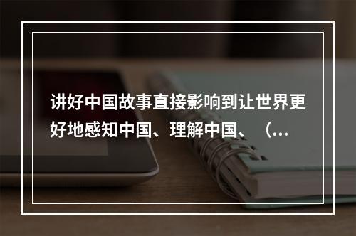 讲好中国故事直接影响到让世界更好地感知中国、理解中国、（）中