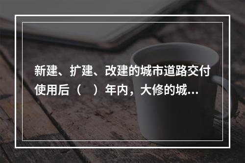 新建、扩建、改建的城市道路交付使用后（　）年内，大修的城市道