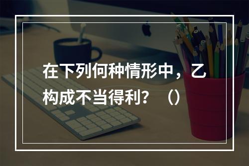 在下列何种情形中，乙构成不当得利？（）