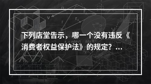 下列店堂告示，哪一个没有违反《消费者权益保护法》的规定？（）