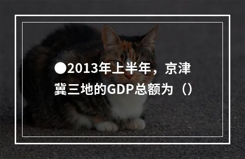 ●2013年上半年，京津冀三地的GDP总额为（）