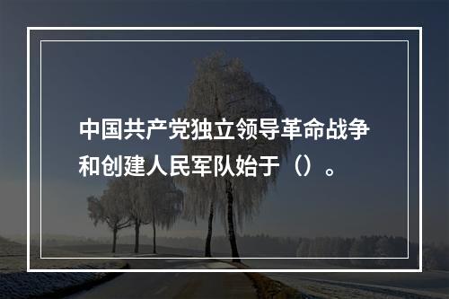 中国共产党独立领导革命战争和创建人民军队始于（）。