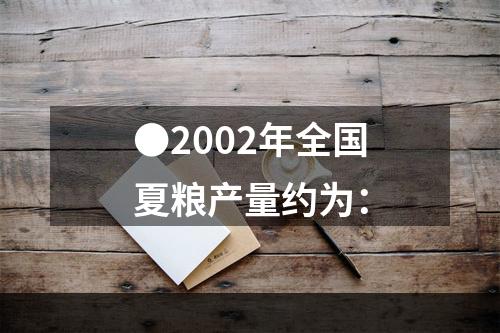 ●2002年全国夏粮产量约为：