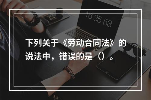 下列关于《劳动合同法》的说法中，错误的是（）。