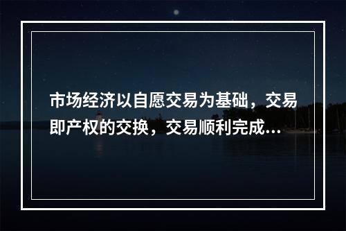 市场经济以自愿交易为基础，交易即产权的交换，交易顺利完成的前