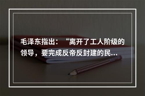 毛泽东指出：“离开了工人阶级的领导，要完成反帝反封建的民主革