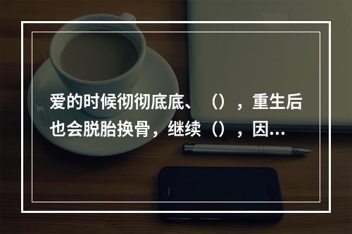 爱的时候彻彻底底、（），重生后也会脱胎换骨，继续（），因为她