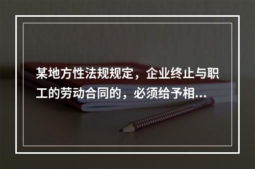 某地方性法规规定，企业终止与职工的劳动合同的，必须给予相应的