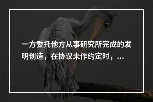 一方委托他方从事研究所完成的发明创造，在协议未作约定时，其专