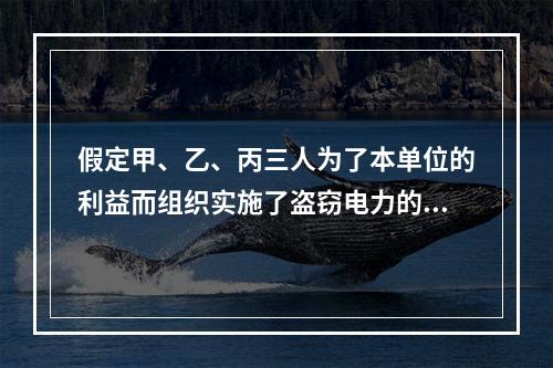 假定甲、乙、丙三人为了本单位的利益而组织实施了盗窃电力的行为