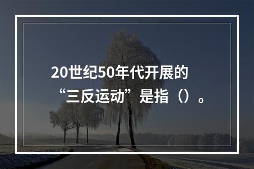 20世纪50年代开展的“三反运动”是指（）。