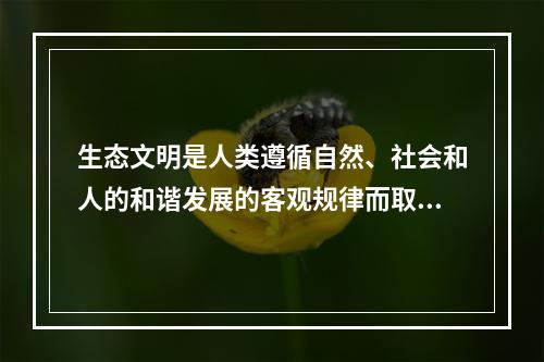 生态文明是人类遵循自然、社会和人的和谐发展的客观规律而取得的