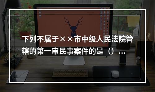 下列不属于××市中级人民法院管辖的第一审民事案件的是（）。