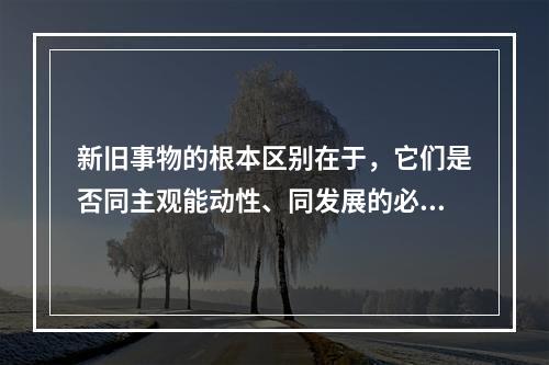 新旧事物的根本区别在于，它们是否同主观能动性、同发展的必然趋