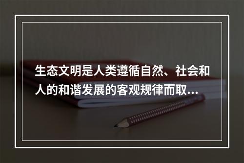 生态文明是人类遵循自然、社会和人的和谐发展的客观规律而取得的