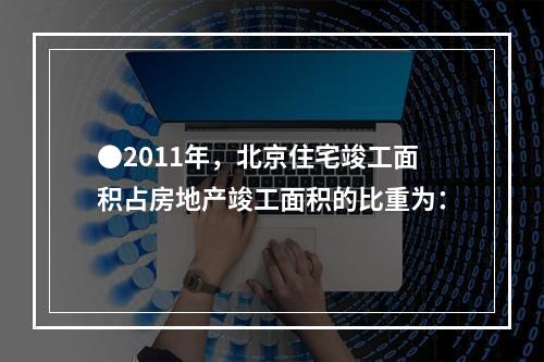 ●2011年，北京住宅竣工面积占房地产竣工面积的比重为：