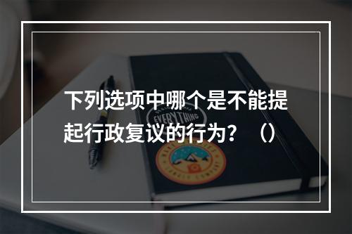 下列选项中哪个是不能提起行政复议的行为？（）