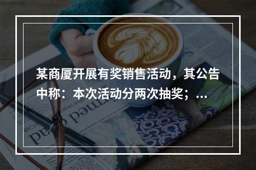 某商厦开展有奖销售活动，其公告中称：本次活动分两次抽奖；第一