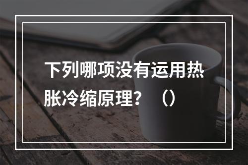 下列哪项没有运用热胀冷缩原理？（）