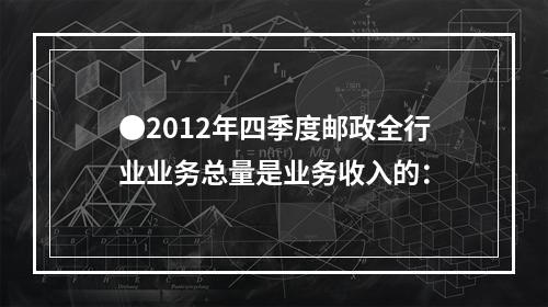 ●2012年四季度邮政全行业业务总量是业务收入的：