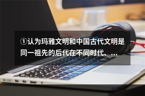 ①认为玛雅文明和中国古代文明是同一祖先的后代在不同时代、不同