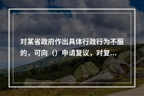 对某省政府作出具体行政行为不服的，可向（）申请复议，对复议决