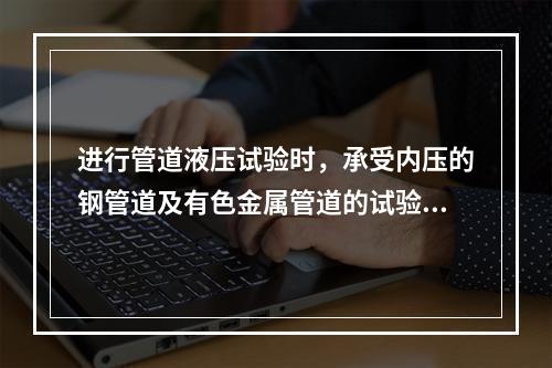 进行管道液压试验时，承受内压的钢管道及有色金属管道的试验压力