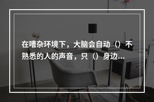 在嘈杂环境下，大脑会自动（）不熟悉的人的声音，只（）身边熟人