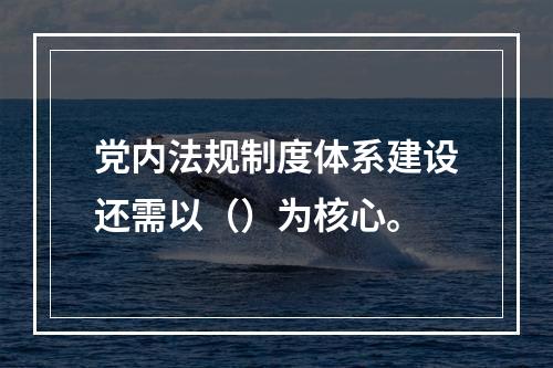 党内法规制度体系建设还需以（）为核心。