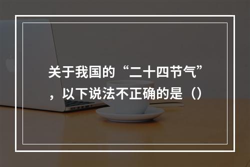 关于我国的“二十四节气”，以下说法不正确的是（）