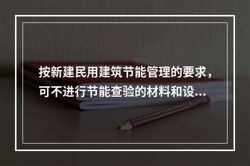 按新建民用建筑节能管理的要求，可不进行节能查验的材料和设备是