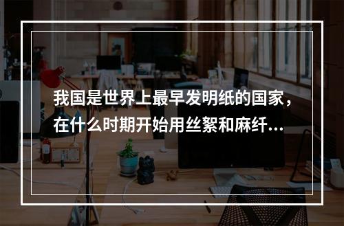 我国是世界上最早发明纸的国家，在什么时期开始用丝絮和麻纤维造