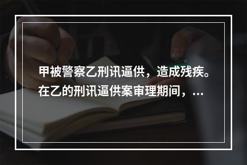 甲被警察乙刑讯逼供，造成残疾。在乙的刑讯逼供案审理期间，甲提