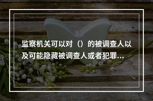 监察机关可以对（）的被调查人以及可能隐藏被调查人或者犯罪证据