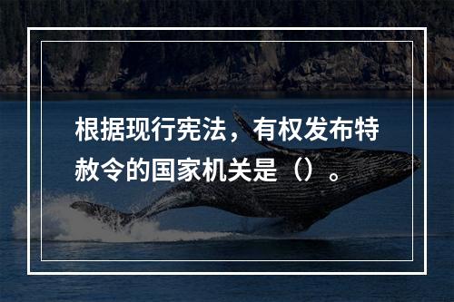 根据现行宪法，有权发布特赦令的国家机关是（）。