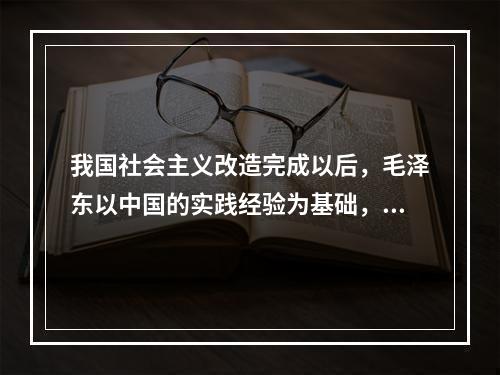 我国社会主义改造完成以后，毛泽东以中国的实践经验为基础，运用