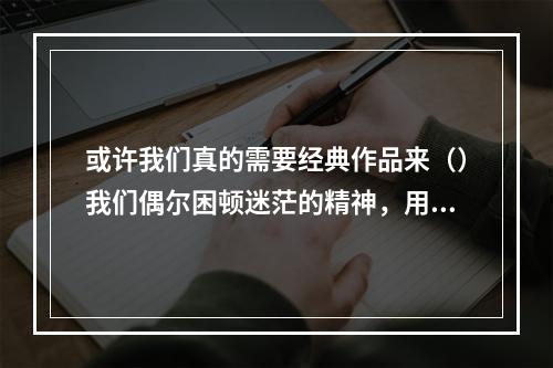 或许我们真的需要经典作品来（）我们偶尔困顿迷茫的精神，用大师