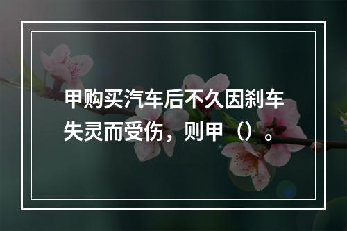 甲购买汽车后不久因刹车失灵而受伤，则甲（）。