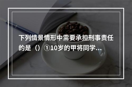 下列情景情形中需要承担刑事责任的是（）①10岁的甲将同学推倒