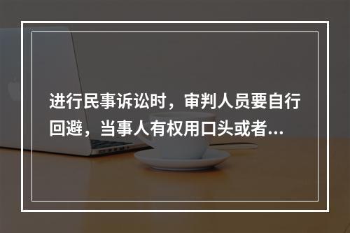 进行民事诉讼时，审判人员要自行回避，当事人有权用口头或者书面