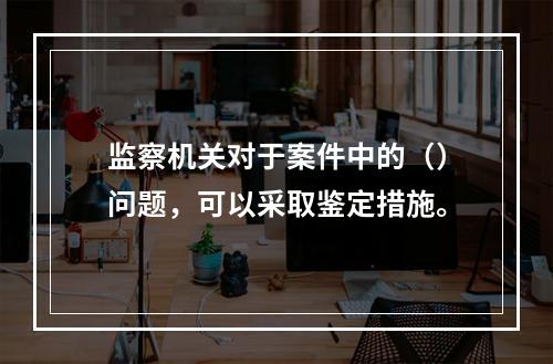 监察机关对于案件中的（）问题，可以采取鉴定措施。