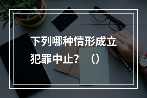 下列哪种情形成立犯罪中止？（）